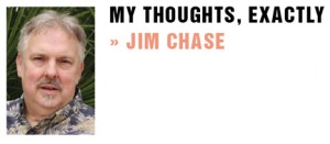 © 2011 WordChaser, Inc. Jim Chase is an award- winning advertising copywriter and native of Southern California. Readers are invited to “friend” his My Thoughts Exactly page on Facebook. Also visit Jim’s new blog with past columns and additional thoughts at: http:// jchasemythoughtsexactly.blogspot.com/